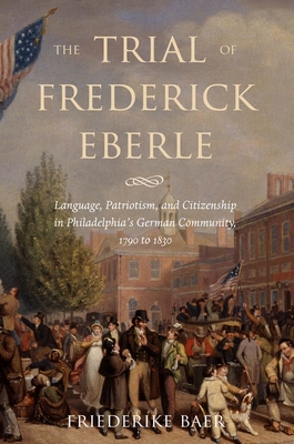 The Trial of Frederick Eberle: Language, Patriotism and Citizenship in Philadelphia's German Community, 1790 to 1830 - Baer, Friederike