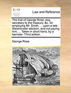 The Trial of George Rose, Esq., Secretary to the Treasury, &C., for Employing Mr. Smith ... and Not Paying Him..