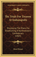 The Trials For Treason At Indianapolis: Disclosing The Plans For Establishing A Northwestern Confederacy (1865)