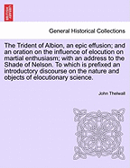 The Trident of Albion, an Epic Effusion; And an Oration on the Influence of Elocution on Martial Enthusiasm; With an Address to the Shade of Nelson, Delivered ... on Occasion of the Late Glorious Naval Victory.