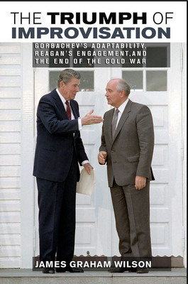 The Triumph of Improvisation: Gorbachev's Adaptability, Reagan's Engagement, and the End of the Cold War - Wilson, James Graham