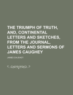 The Triumph of Truth, And, Continental Letters and Sketches, From the Journal, Letters and Sermons of James Caughey