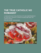 The True Catholic No Romanist: A Vindication of the Apostolicity and Independence of the Holy Catholic Church in England and the United States