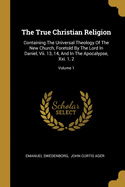 The True Christian Religion: Containing The Universal Theology Of The New Church, Foretold By The Lord In Daniel, Vii. 13, 14, And In The Apocalypse, Xxi. 1, 2; Volume 1