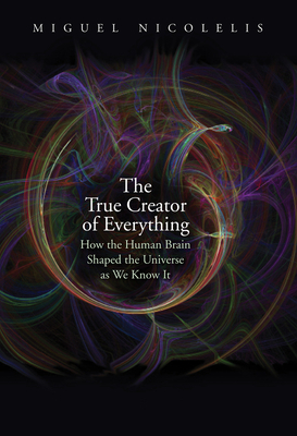 The True Creator of Everything: How the Human Brain Shaped the Universe as We Know It - Nicolelis, Miguel