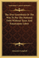 The True Greenback Or The Way To Pay The National Debt Without Taxes And Emancipate Labor