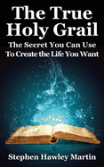 The True Holy Grail: The Secret You Can Use to Create the Life You Want