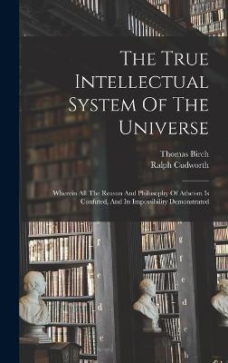 The True Intellectual System Of The Universe: Wherein All The Reason And Philosophy Of Atheism Is Confuted, And Its Impossibility Demonstrated - Cudworth, Ralph, and Birch, Thomas