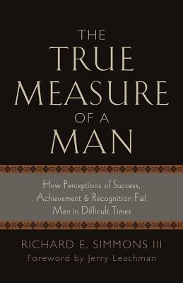 The True Measure of a Man: How Perceptions of Success, Achievement & Recognition Fail Men in Difficult Times - Simmons, Richard E, III