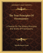 The True Principles of Freemasonry: A Treatise on the History, Principles and Tenets of Freemasonry