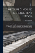 The True Singing School Text Book: Containing a Complete Course of Instructions in the Art of Reading Music, Together with Johnson's Newly Invented Study of the Musical Words of Command, and Forming a Complete Course of Instructions for Elementary Singing