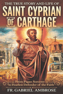 The True Story and Life of Saint Cyprian of Carthage: From Pagan Sorcerer to Fearless Defender of the Faith