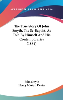 The True Story Of John Smyth, The Se-Baptist, As Told By Himself And His Contemporaries (1881) - Smyth, John, and Dexter, Henry Martyn