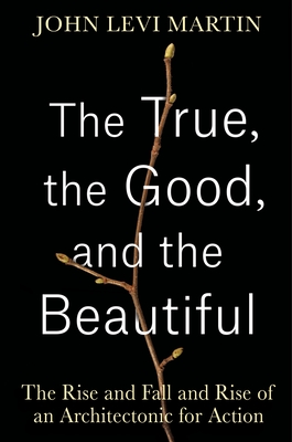 The True, the Good, and the Beautiful: The Rise and Fall and Rise of an Architectonic for Action - Martin, John Levi