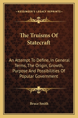 The Truisms Of Statecraft: An Attempt To Define, In General Terms, The Origin, Growth, Purpose And Possibilities Of Popular Government - Smith, Bruce