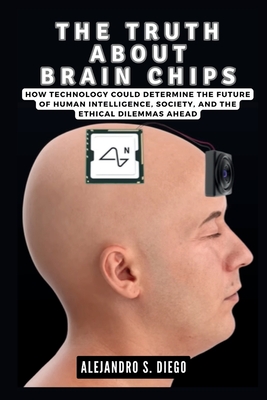 The Truth about Brain Chips: How Technology Could Determine the Future of Human Intelligence, Society, and the Ethical Dilemmas Ahead - S Diego, Alejandro