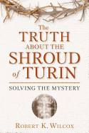 The Truth about the Shroud of Turin: Solving the Mystery