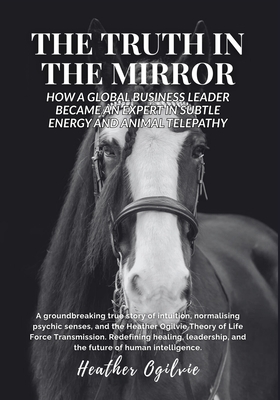 The Truth in the Mirror: How a Global Business Leader Became an Expert in Subtle Energy and Animal Telepathy - Ogilvie, Heather