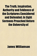 The Truth, Inspiration, Authority and Evidence of the Scriptures Considered and Defended in Eight Sermons: Preached Before the University of Oxford, in the Year 1793 at the Lecture Founded by the Late REV. John Bampton, M.A., Canon of Salisbury