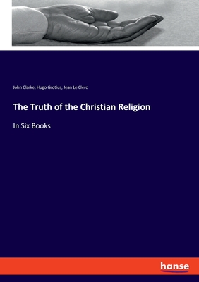 The Truth of the Christian Religion: In Six Books - Grotius, Hugo, and Clarke, John, and Le Clerc, Jean