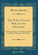 The Turco-Italian War and Its Problems: With Appendices Containing the Chief State Papers Bearing on the Subject (Classic Reprint)