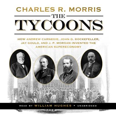 The Tycoons: How Andrew Carnegie, John D. Rockefeller, Jay Gould, and J. P. Morgan Invented the American Supereconomy - Morris, Charles R, and Hughes, William (Read by)