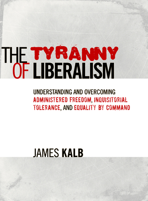 The Tyranny of Liberalism: Understanding and Overcoming Administered Freedom, Inquisitorial Tolerance, and Equality by Command - Kalb, James