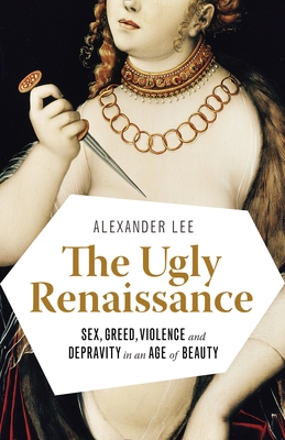 The Ugly Renaissance: Sex, Greed, Violence and Depravity in an Age of Beauty - Lee, Alexander