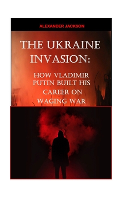 The Ukraine Invasion: How Vladimir Putin built His career on waging War - Jackson, Alexander