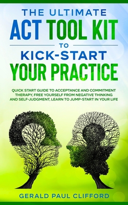 The Ultimate ACT Tool Kit To Kick-Start Your Practice: Quick Start Guide To Acceptance and Commitment Therapy, Free Yourself From Negative Thinking And Self-Judgment, Learn To Jump-Start In Your Life - Clifford, Gerald Paul