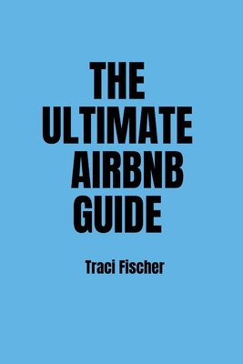 The Ultimate Airbnb Guide: Strategies, Tips, and Tools for Hosting Excellence in the World of Airbnb - Fischer, Traci