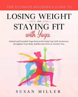 The Ultimate Beginner's Guide to Losing Weight and Staying Fit with Yoga: Natural and Essential Yoga Poses to Develop Your Self-Awareness, Strengthen Your Body and Become Stress & Anxiety Free - Miller, Susan