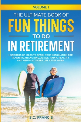The Ultimate Book of Fun Things to Do in Retirement: Hundreds of ideas to spark your imagination for planning an exciting, active, happy, healthy, and mentally sharp life after work. - Francis, S C