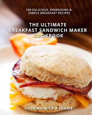 The Ultimate Breakfast Sandwich Maker Cookbook: 100 Delicious, Energizing and Simple Breakfast Recipes - Cooking with a Foodie