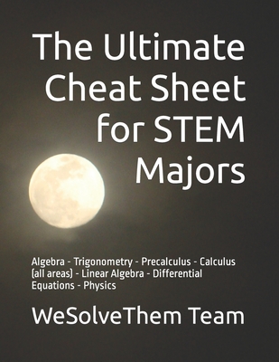 The Ultimate Cheat Sheet for STEM Majors: Algebra - Trigonometry - Precalculus - Calculus (all areas) - Linear Algebra - Differential Equations - Physics - Team, Wesolvethem