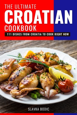 The Ultimate Croatian Cookbook: 111 Dishes From Croatia To Cook Right Now - Bodic, Slavka