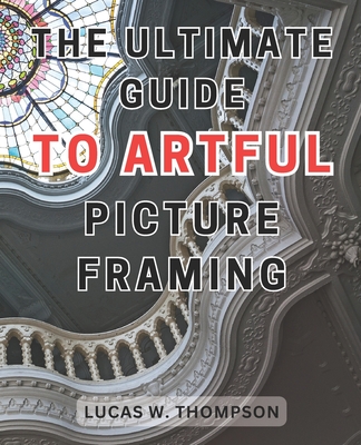 The Ultimate Guide to Artful Picture Framing: Picture Perfect: Elevate Your Dcor with Proven Picture Framing Techniques and Expert Tips - Thompson, Lucas W