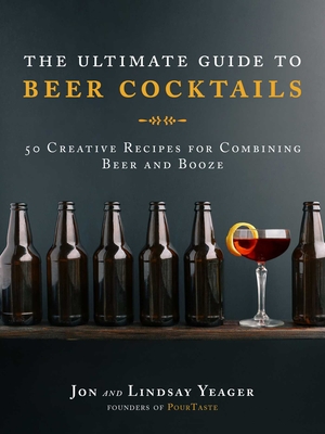 The Ultimate Guide to Beer Cocktails: 50 Creative Recipes for Combining Beer and Booze - Yeager, Jon, and Yeager, Lindsay