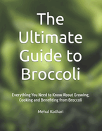 The Ultimate Guide to Broccoli: Everything You Need to Know About Growing, Cooking and Benefiting from Broccoli