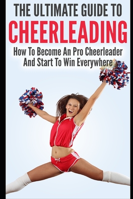 The Ultimate Guide To CheerLeading: How To Become A Pro Cheerleader And Start To Win Everywhere - Lewis, Allison
