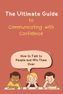 The Ultimate Guide to Communicating with Confidence: How to Talk to People and Win Them Over
