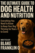 The Ultimate Guide To Dog Health And Nutrition: Everything You Need To Know To Keep Your Dog Thriving For Years To Come