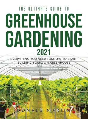 The Ultimate Guide to Greenhouse Gardening 2021: Everything You Need to Know to Start Building Your Own Greenhouse - Martin, Donald