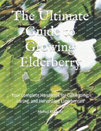 The Ultimate Guide to Growing Elderberry: Your Complete Handbook for Cultivating, Caring, and Harvesting Elderberries
