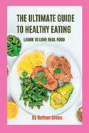 The Ultimate Guide to Healthy Eating: Learn To Love Real Food