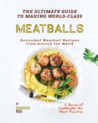 The Ultimate Guide to Making World-Class Meatballs: Succulent Meatball Recipes from Around the World - Rich, Samantha