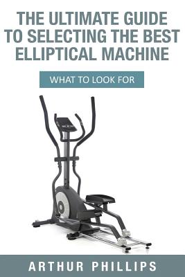 The Ultimate Guide to Selecting the Best Elliptical Machine: What to Look for - Phillips, Arthur