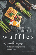 The Ultimate Guide to Waffles: 40 Waffle Recipes That Guarantee Pleasure for Everyone