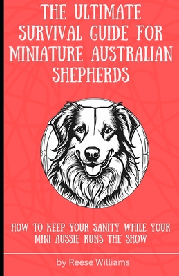 The Ultimate Survival Guide for Miniature Australian Shepherds: How to Keep Your Sanity While Your Mini Aussie Runs the Show - Williams, Reese