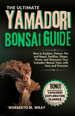 The Ultimate Yamadori Bonsai Guide: How to Explore, Extract, Pot and Repot, Fertilize, Shape, Prune, and Showcase Your Yamadori Bonsai Trees with Care and Precision - M Wray, Norberto